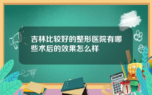 吉林比较好的整形医院有哪些术后的效果怎么样