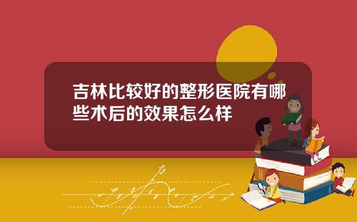 吉林比较好的整形医院有哪些术后的效果怎么样
