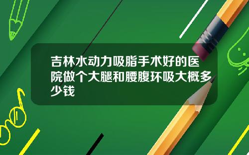 吉林水动力吸脂手术好的医院做个大腿和腰腹环吸大概多少钱