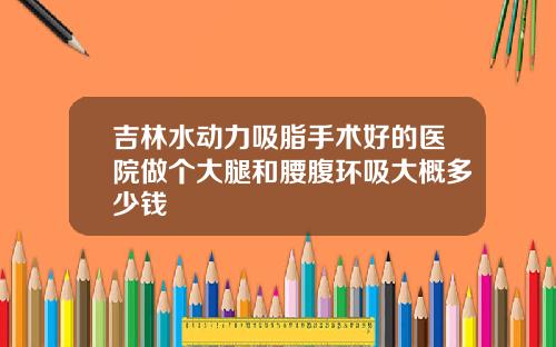 吉林水动力吸脂手术好的医院做个大腿和腰腹环吸大概多少钱