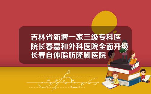 吉林省新增一家三级专科医院长春嘉和外科医院全面升级长春自体脂肪隆胸医院