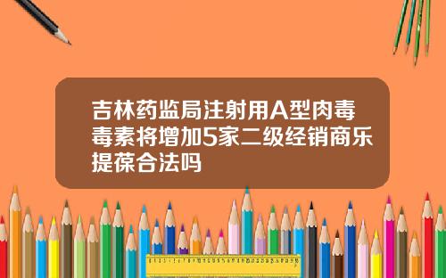 吉林药监局注射用A型肉毒毒素将增加5家二级经销商乐提葆合法吗