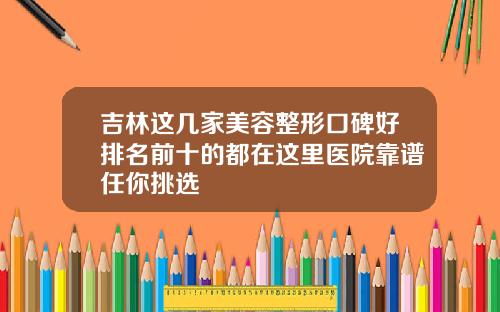吉林这几家美容整形口碑好排名前十的都在这里医院靠谱任你挑选