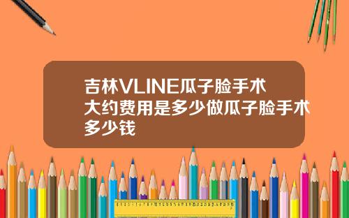吉林VLINE瓜子脸手术大约费用是多少做瓜子脸手术多少钱