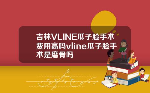 吉林VLINE瓜子脸手术费用高吗vline瓜子脸手术是磨骨吗