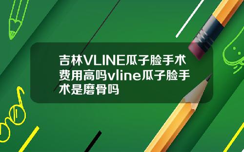 吉林VLINE瓜子脸手术费用高吗vline瓜子脸手术是磨骨吗