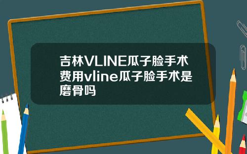 吉林VLINE瓜子脸手术费用vline瓜子脸手术是磨骨吗