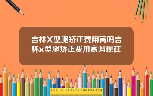 吉林X型腿矫正费用高吗吉林x型腿矫正费用高吗现在