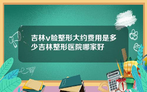 吉林v脸整形大约费用是多少吉林整形医院哪家好
