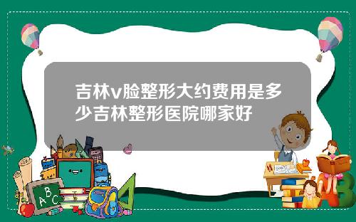 吉林v脸整形大约费用是多少吉林整形医院哪家好
