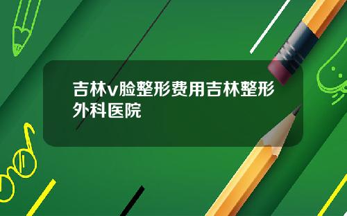 吉林v脸整形费用吉林整形外科医院