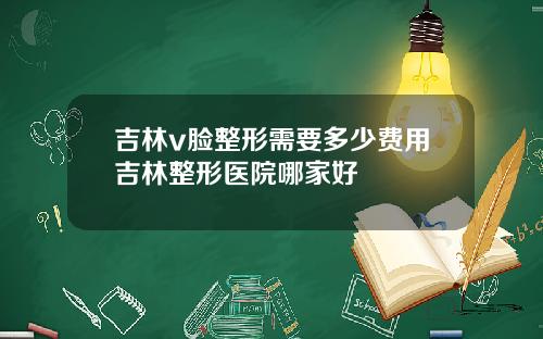 吉林v脸整形需要多少费用吉林整形医院哪家好