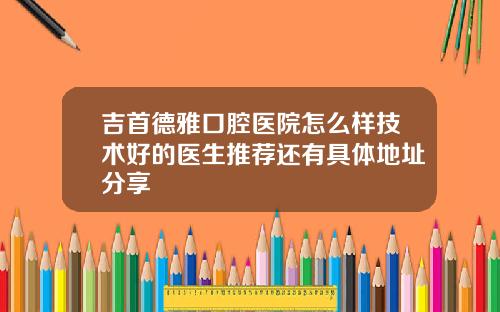 吉首德雅口腔医院怎么样技术好的医生推荐还有具体地址分享