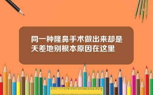 同一种隆鼻手术做出来却是天差地别根本原因在这里