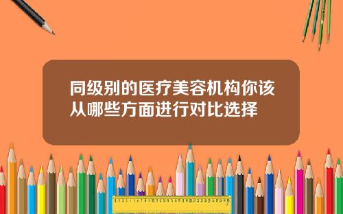 同级别的医疗美容机构你该从哪些方面进行对比选择