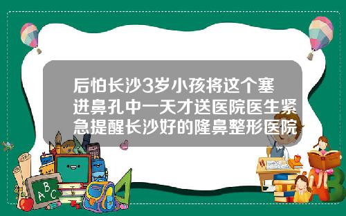 后怕长沙3岁小孩将这个塞进鼻孔中一天才送医院医生紧急提醒长沙好的隆鼻整形医院