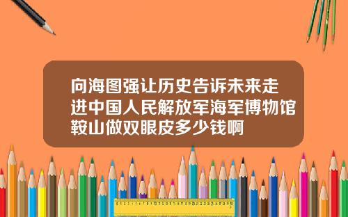 向海图强让历史告诉未来走进中国人民解放军海军博物馆鞍山做双眼皮多少钱啊