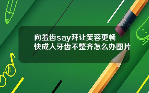 向羞齿say拜让笑容更畅快成人牙齿不整齐怎么办图片