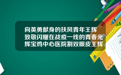 向英勇献身的扶风青年王辉致敬闪耀在战疫一线的青春光辉宝鸡中心医院割双眼皮王辉医生