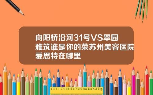 向阳桥沿河31号VS翠园雅筑谁是你的菜苏州美容医院爱思特在哪里