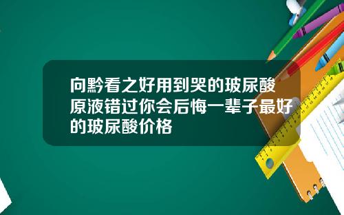 向黔看之好用到哭的玻尿酸原液错过你会后悔一辈子最好的玻尿酸价格