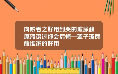 向黔看之好用到哭的玻尿酸原液错过你会后悔一辈子玻尿酸谁家的好用