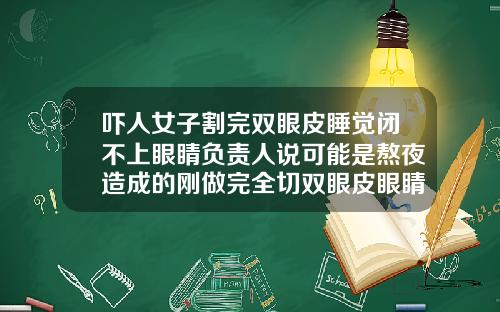 吓人女子割完双眼皮睡觉闭不上眼睛负责人说可能是熬夜造成的刚做完全切双眼皮眼睛闭不上