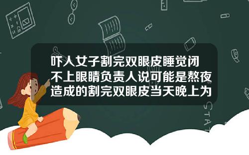 吓人女子割完双眼皮睡觉闭不上眼睛负责人说可能是熬夜造成的割完双眼皮当天晚上为什么要晚睡