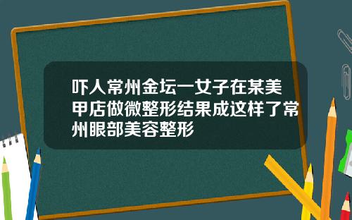 吓人常州金坛一女子在某美甲店做微整形结果成这样了常州眼部美容整形