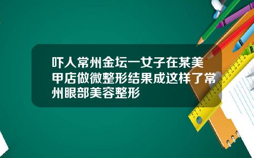 吓人常州金坛一女子在某美甲店做微整形结果成这样了常州眼部美容整形