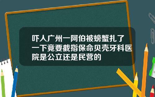 吓人广州一阿伯被螃蟹扎了一下竟要截指保命贝壳牙科医院是公立还是民营的