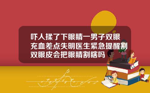 吓人揉了下眼睛一男子双眼充血差点失明医生紧急提醒割双眼皮会把眼睛割瞎吗