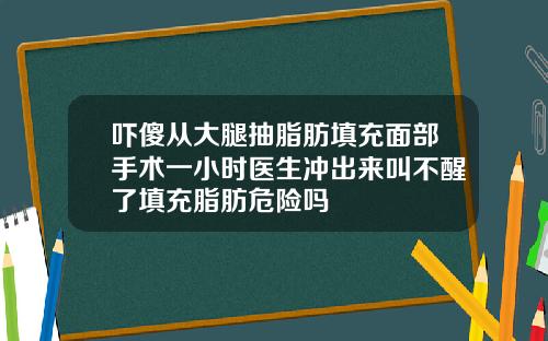 吓傻从大腿抽脂肪填充面部手术一小时医生冲出来叫不醒了填充脂肪危险吗