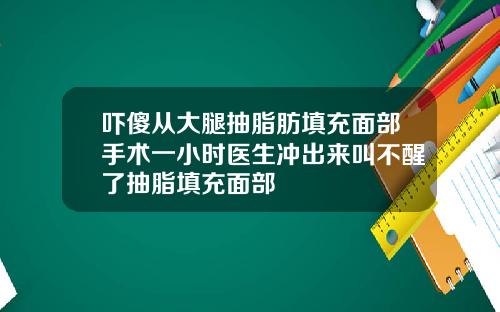 吓傻从大腿抽脂肪填充面部手术一小时医生冲出来叫不醒了抽脂填充面部