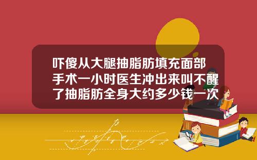 吓傻从大腿抽脂肪填充面部手术一小时医生冲出来叫不醒了抽脂肪全身大约多少钱一次