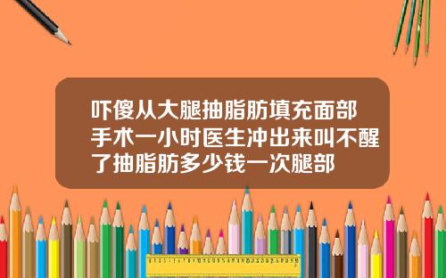 吓傻从大腿抽脂肪填充面部手术一小时医生冲出来叫不醒了抽脂肪多少钱一次腿部