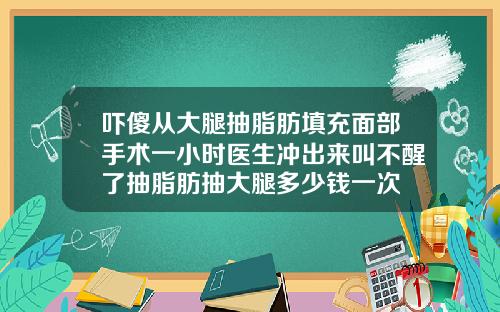 吓傻从大腿抽脂肪填充面部手术一小时医生冲出来叫不醒了抽脂肪抽大腿多少钱一次