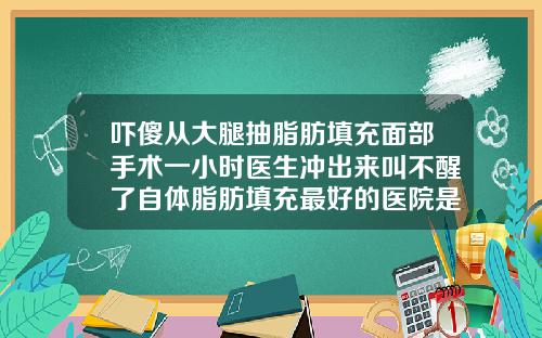 吓傻从大腿抽脂肪填充面部手术一小时医生冲出来叫不醒了自体脂肪填充最好的医院是哪家