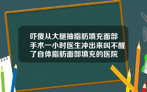 吓傻从大腿抽脂肪填充面部手术一小时医生冲出来叫不醒了自体脂肪面部填充的医院