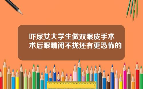 吓尿女大学生做双眼皮手术术后眼睛闭不拢还有更恐怖的