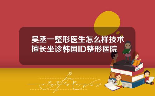 吴丞一整形医生怎么样技术擅长坐诊韩国ID整形医院