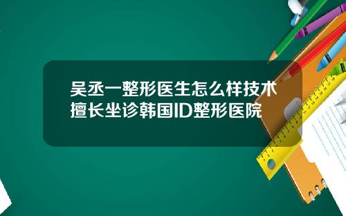 吴丞一整形医生怎么样技术擅长坐诊韩国ID整形医院