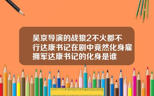 吴京导演的战狼2不火都不行达康书记在剧中竟然化身雇拥军达康书记的化身是谁