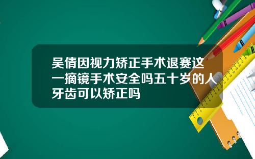 吴倩因视力矫正手术退赛这一摘镜手术安全吗五十岁的人牙齿可以矫正吗