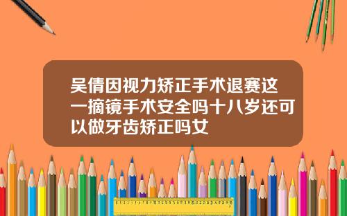 吴倩因视力矫正手术退赛这一摘镜手术安全吗十八岁还可以做牙齿矫正吗女