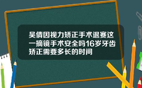 吴倩因视力矫正手术退赛这一摘镜手术安全吗16岁牙齿矫正需要多长的时间