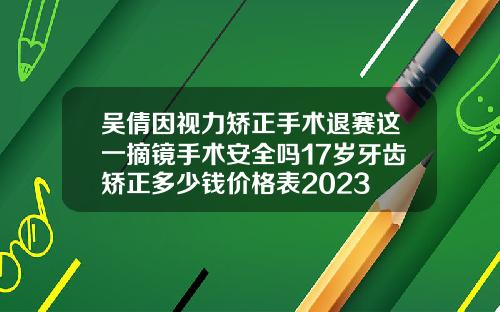 吴倩因视力矫正手术退赛这一摘镜手术安全吗17岁牙齿矫正多少钱价格表2023