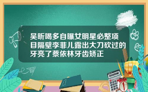 吴昕喝多自曝女明星必整项目隔壁李菲儿露出大刀砍过的牙亮了蔡依林牙齿矫正