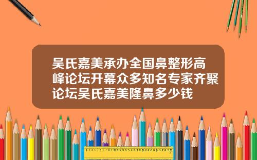 吴氏嘉美承办全国鼻整形高峰论坛开幕众多知名专家齐聚论坛吴氏嘉美隆鼻多少钱