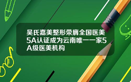 吴氏嘉美整形荣膺全国医美5A认证成为云南唯一一家5A级医美机构